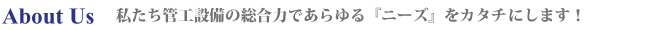 About Us 私たち管工設備の総合力であらゆる『ニーズ』をカタチにします！