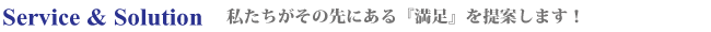 Service & Solution 私たちがその先にある『満足』を提案します！